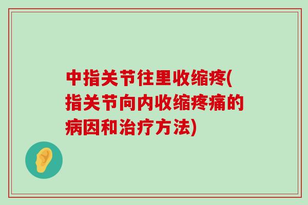 中指关节往里收缩疼(指关节向内收缩疼痛的病因和治疗方法)-第1张图片-氨糖科普网