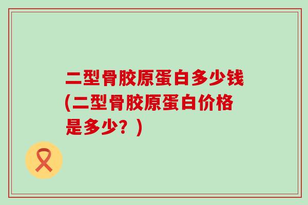二型骨胶原蛋白多少钱(二型骨胶原蛋白价格是多少?)-第1张图片-氨糖科普网 二型骨胶原蛋白多少钱(二型骨胶原蛋白价格是多少?)-第1张图片-氨糖科普网