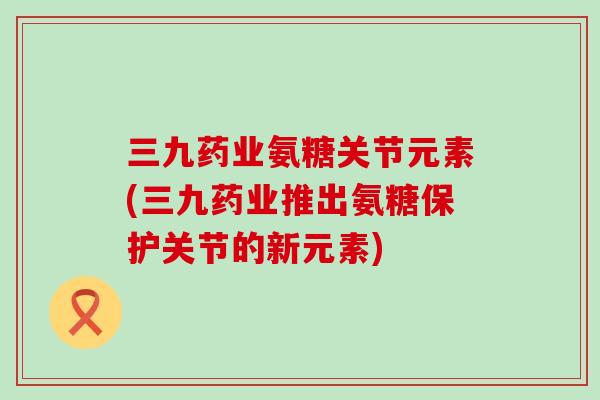 三九药业氨糖关节元素(三九药业推出氨糖保护关节的新元素)-第1张图片-氨糖科普网 三九药业氨糖关节元素(三九药业推出氨糖保护关节的新元素)-第1张图片-氨糖科普网