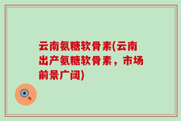 云南氨糖软骨素(云南出产氨糖软骨素，市场前景广阔)-第1张图片-氨糖科普网