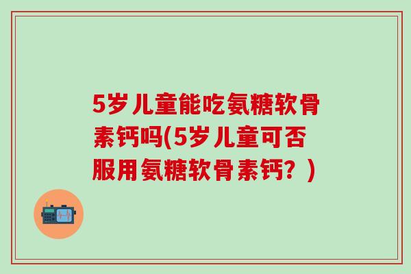 5岁儿童能吃氨糖软骨素钙吗(5岁儿童可否服用氨糖软骨素钙？)-第1张图片-氨糖科普网