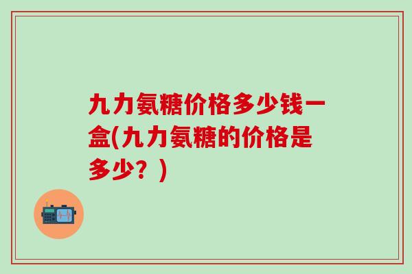 九力氨糖价格多少钱一盒(九力氨糖的价格是多少？)-第1张图片-氨糖科普网