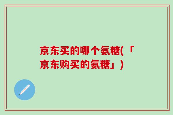 京东买的哪个氨糖(「京东购买的氨糖」)-第1张图片-氨糖科普网 京东买的哪个氨糖(「京东购买的氨糖」)-第1张图片-氨糖科普网
