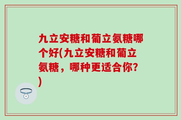 九立安糖和葡立氨糖哪个好(九立安糖和葡立氨糖,哪种更适合你?)-第1张图片-氨糖科普网 九立安糖和葡立氨糖哪个好(九立安糖和葡立氨糖,哪种更适合你?)-第1张图片-氨糖科普网
