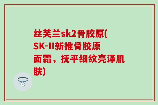 丝芙兰sk2骨胶原(SK-II新推骨胶原面霜，抚平细纹亮泽肌肤)-第1张图片-氨糖科普网