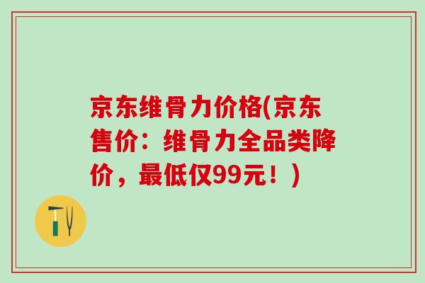 京东维骨力价格(京东售价：维骨力全品类降价，最低仅99元！)-第1张图片-氨糖科普网
