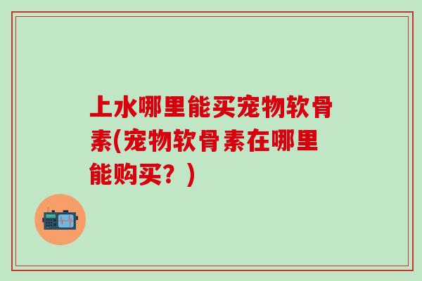 上水哪里能买宠物软骨素(宠物软骨素在哪里能购买?)-第1张图片-氨糖科普网 上水哪里能买宠物软骨素(宠物软骨素在哪里能购买?)-第1张图片-氨糖科普网