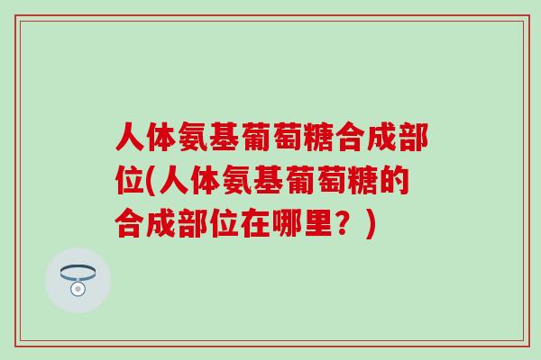 人体氨基葡萄糖合成部位(人体氨基葡萄糖的合成部位在哪里？)-第1张图片-氨糖科普网