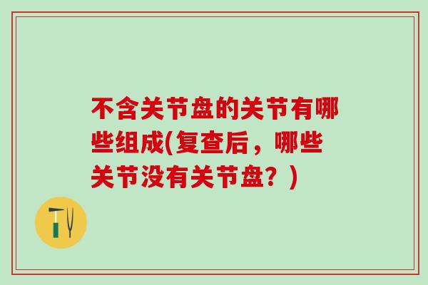不含关节盘的关节有哪些组成(复查后,哪些关节没有关节盘?)-第1张图片-氨糖科普网 不含关节盘的关节有哪些组成(复查后,哪些关节没有关节盘?)-第1张图片-氨糖科普网
