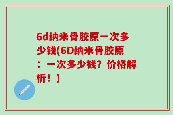 6d纳米骨胶原一次多少钱(6D纳米骨胶原:一次多少钱?价格解析!)-第1张图片-氨糖科普网 6d纳米骨胶原一次多少钱(6D纳米骨胶原:一次多少钱?价格解析!)-第1张图片-氨糖科普网