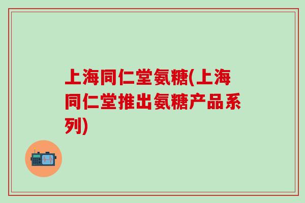 上海同仁堂氨糖(上海同仁堂推出氨糖产品系列)-第1张图片-氨糖科普网 上海同仁堂氨糖(上海同仁堂推出氨糖产品系列)-第1张图片-氨糖科普网