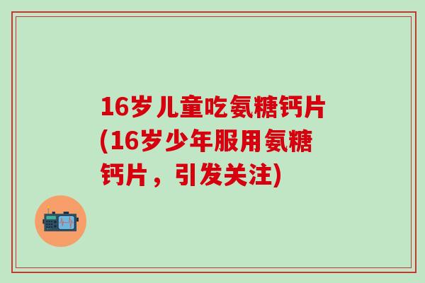 16岁儿童吃氨糖钙片(16岁少年服用氨糖钙片,引发关注)-第1张图片-氨糖科普网 16岁儿童吃氨糖钙片(16岁少年服用氨糖钙片,引发关注)-第1张图片-氨糖科普网