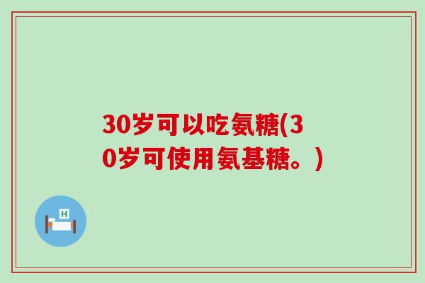 30岁可以吃氨糖(30岁可使用氨基糖。)-第1张图片-氨糖科普网 30岁可以吃氨糖(30岁可使用氨基糖。)-第1张图片-氨糖科普网