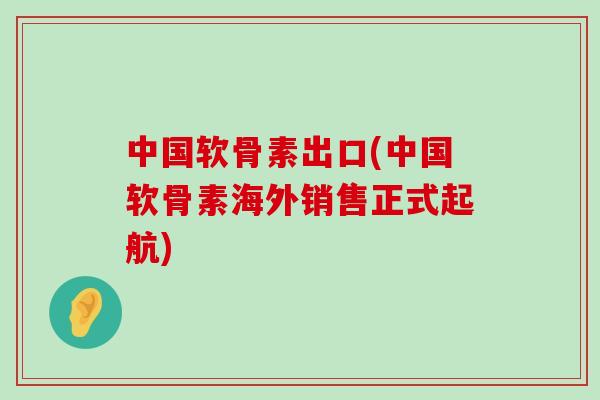 中国软骨素出口(中国软骨素海外销售正式起航)-第1张图片-氨糖科普网