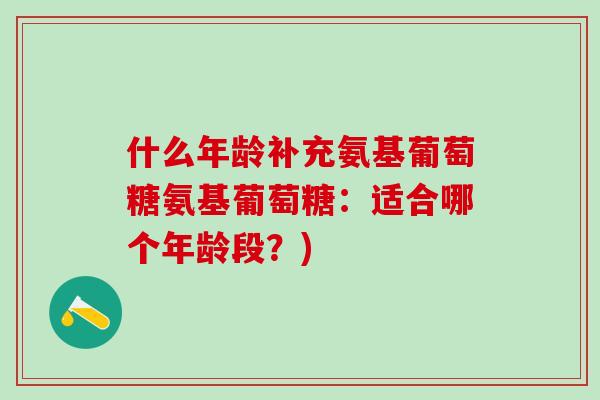 什么年龄补充氨基葡萄糖氨基葡萄糖:适合哪个年龄段?)-第1张图片-氨糖科普网 什么年龄补充氨基葡萄糖氨基葡萄糖:适合哪个年龄段?)-第1张图片-氨糖科普网