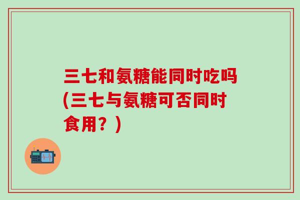 三七和氨糖能同时吃吗(三七与氨糖可否同时食用?)-第1张图片-氨糖科普网 三七和氨糖能同时吃吗(三七与氨糖可否同时食用?)-第1张图片-氨糖科普网