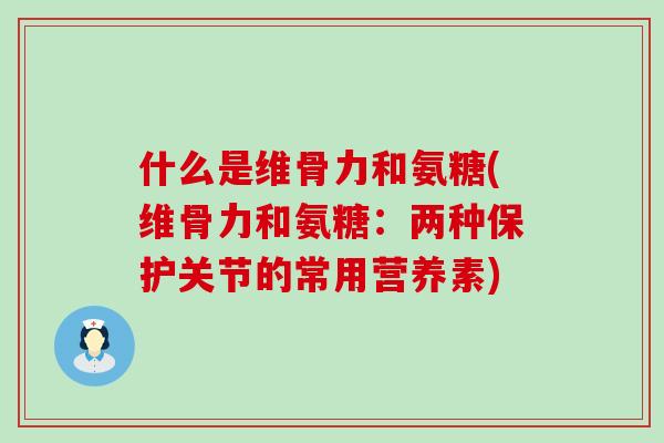 什么是维骨力和氨糖(维骨力和氨糖：两种保护关节的常用营养素)-第1张图片-氨糖科普网