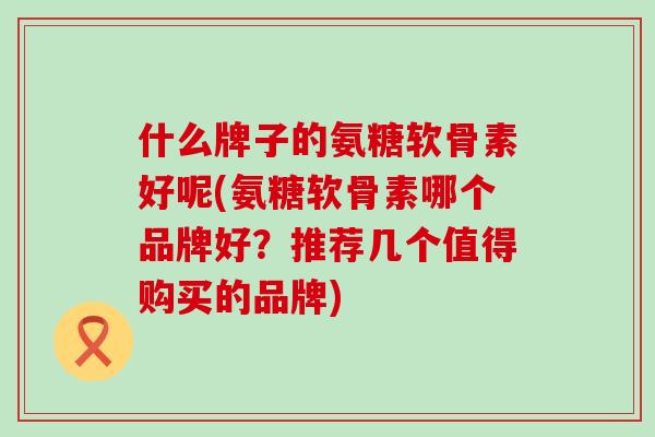 什么牌子的氨糖软骨素好呢(氨糖软骨素哪个品牌好？推荐几个值得购买的品牌)-第1张图片-氨糖科普网