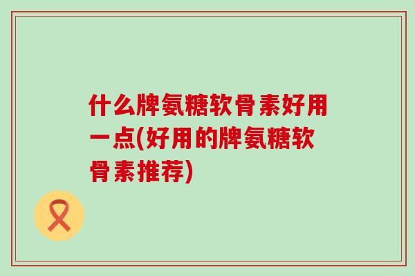 什么牌氨糖软骨素好用一点(好用的牌氨糖软骨素推荐)-第1张图片-氨糖科普网 什么牌氨糖软骨素好用一点(好用的牌氨糖软骨素推荐)-第1张图片-氨糖科普网