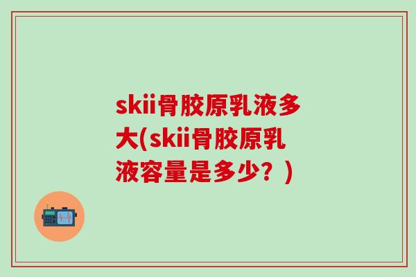 skii骨胶原乳液多大(skii骨胶原乳液容量是多少?)-第1张图片-氨糖科普网 skii骨胶原乳液多大(skii骨胶原乳液容量是多少?)-第1张图片-氨糖科普网
