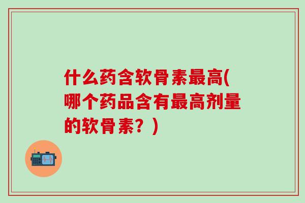 什么药含软骨素最高(哪个药品含有最高剂量的软骨素?)-第1张图片-氨糖科普网 什么药含软骨素最高(哪个药品含有最高剂量的软骨素?)-第1张图片-氨糖科普网