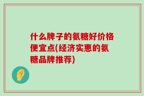 什么牌子的氨糖好价格便宜点(经济实惠的氨糖品牌推荐)-第1张图片-氨糖科普网 什么牌子的氨糖好价格便宜点(经济实惠的氨糖品牌推荐)-第1张图片-氨糖科普网