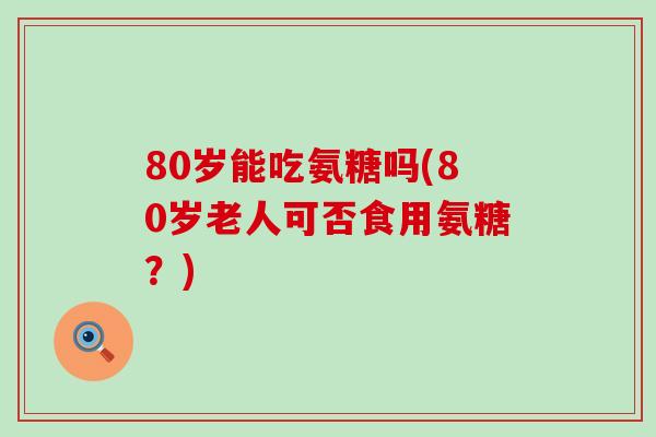 80岁能吃氨糖吗(80岁老人可否食用氨糖?)-第1张图片-氨糖科普网 80岁能吃氨糖吗(80岁老人可否食用氨糖?)-第1张图片-氨糖科普网