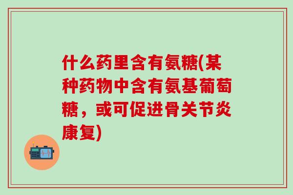 什么药里含有氨糖(某种药物中含有氨基葡萄糖,或可促进骨关节炎康复)-第1张图片-氨糖科普网 什么药里含有氨糖(某种药物中含有氨基葡萄糖,或可促进骨关节炎康复)-第1张图片-氨糖科普网
