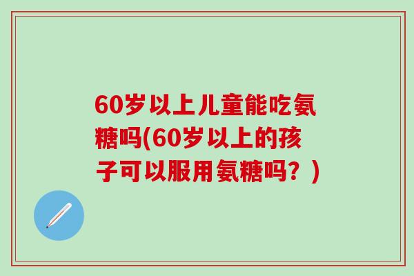 60岁以上儿童能吃氨糖吗(60岁以上的孩子可以服用氨糖吗？)-第1张图片-氨糖科普网