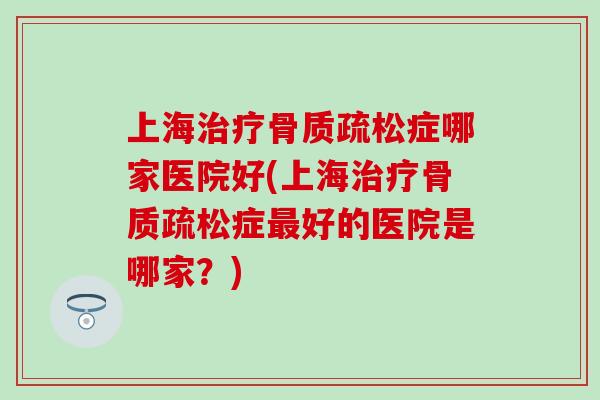 上海治疗骨质疏松症哪家医院好(上海治疗骨质疏松症最好的医院是哪家？)-第1张图片-氨糖科普网