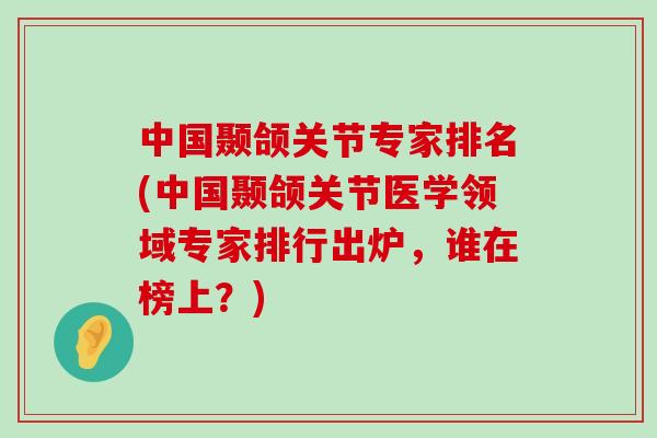 中国颞颌关节专家排名(中国颞颌关节医学领域专家排行出炉,谁在榜上?)-第1张图片-氨糖科普网 中国颞颌关节专家排名(中国颞颌关节医学领域专家排行出炉,谁在榜上?)-第1张图片-氨糖科普网