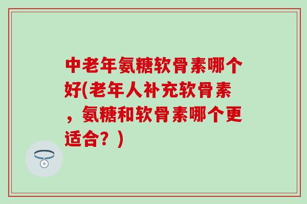 中老年氨糖软骨素哪个好(老年人补充软骨素，氨糖和软骨素哪个更适合？)-第1张图片-氨糖科普网