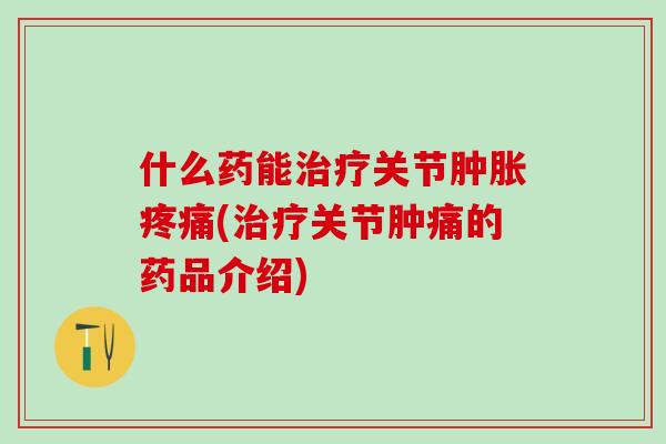 什么药能治疗关节肿胀疼痛(治疗关节肿痛的药品介绍)-第1张图片-氨糖科普网