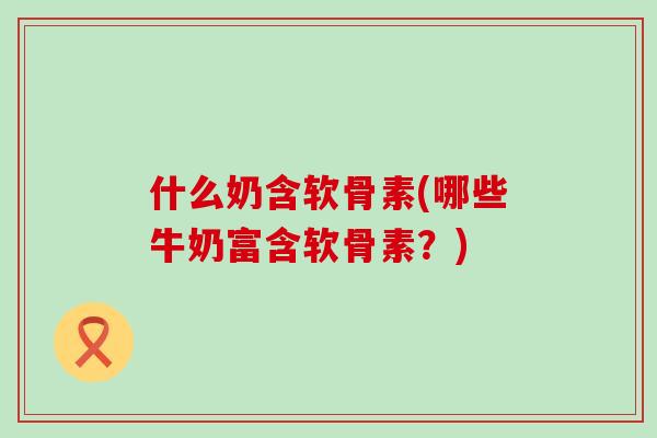 什么奶含软骨素(哪些牛奶富含软骨素?)-第1张图片-氨糖科普网 什么奶含软骨素(哪些牛奶富含软骨素?)-第1张图片-氨糖科普网