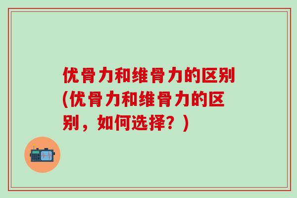 优骨力和维骨力的区别(优骨力和维骨力的区别,如何选择?)-第1张图片-氨糖科普网 优骨力和维骨力的区别(优骨力和维骨力的区别,如何选择?)-第1张图片-氨糖科普网