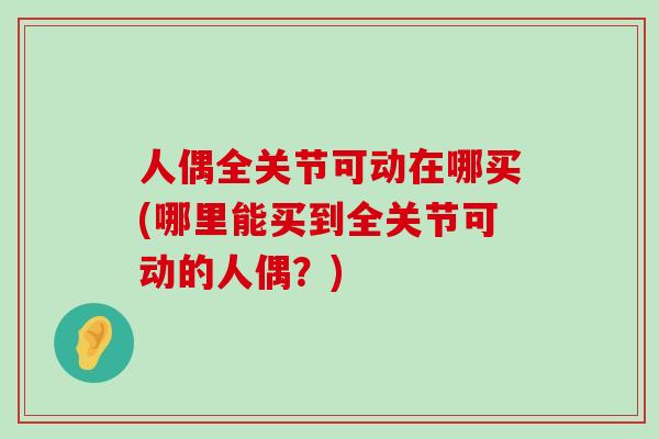 人偶全关节可动在哪买(哪里能买到全关节可动的人偶?)-第1张图片-氨糖科普网 人偶全关节可动在哪买(哪里能买到全关节可动的人偶?)-第1张图片-氨糖科普网