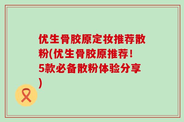优生骨胶原定妆推荐散粉(优生骨胶原推荐!5款必备散粉体验分享)-第1张图片-氨糖科普网 优生骨胶原定妆推荐散粉(优生骨胶原推荐!5款必备散粉体验分享)-第1张图片-氨糖科普网
