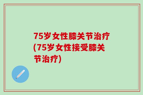 75岁女性膝关节治疗(75岁女性接受膝关节治疗)-第1张图片-氨糖科普网