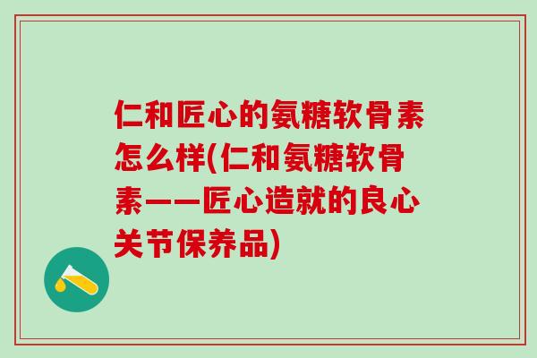 仁和匠心的氨糖软骨素怎么样(仁和氨糖软骨素——匠心造就的良心关节保养品)-第1张图片-氨糖科普网 仁和匠心的氨糖软骨素怎么样(仁和氨糖软骨素——匠心造就的良心关节保养品)-第1张图片-氨糖科普网