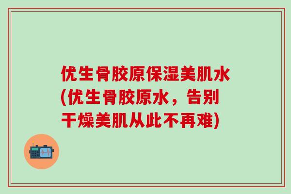 优生骨胶原保湿美肌水(优生骨胶原水,告别干燥美肌从此不再难)-第1张图片-氨糖科普网 优生骨胶原保湿美肌水(优生骨胶原水,告别干燥美肌从此不再难)-第1张图片-氨糖科普网