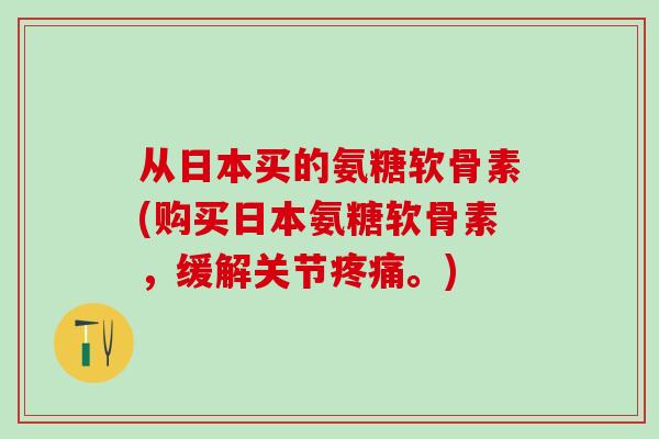 从日本买的氨糖软骨素(购买日本氨糖软骨素，缓解关节疼痛。)-第1张图片-氨糖科普网