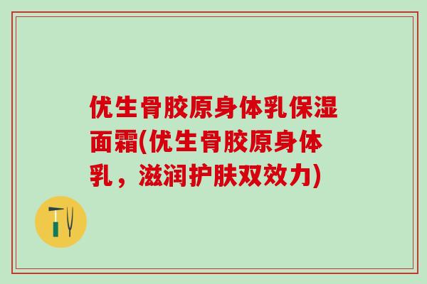 优生骨胶原身体乳保湿面霜(优生骨胶原身体乳,滋润护肤双效力)-第1张图片-氨糖科普网 优生骨胶原身体乳保湿面霜(优生骨胶原身体乳,滋润护肤双效力)-第1张图片-氨糖科普网