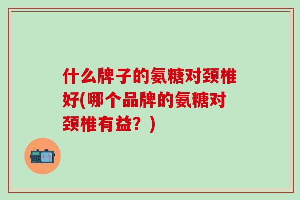 什么牌子的氨糖对颈椎好(哪个品牌的氨糖对颈椎有益？)-第1张图片-氨糖科普网