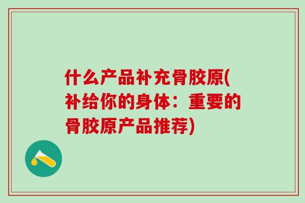 什么产品补充骨胶原(补给你的身体：重要的骨胶原产品推荐)-第1张图片-氨糖科普网