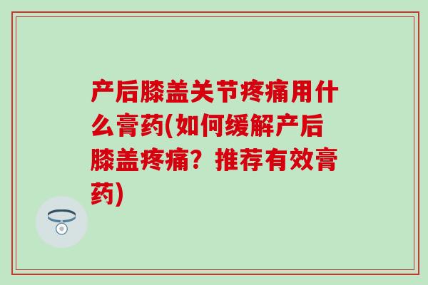 产后膝盖关节疼痛用什么膏药(如何缓解产后膝盖疼痛?推荐有效膏药)-第1张图片-氨糖科普网 产后膝盖关节疼痛用什么膏药(如何缓解产后膝盖疼痛?推荐有效膏药)-第1张图片-氨糖科普网