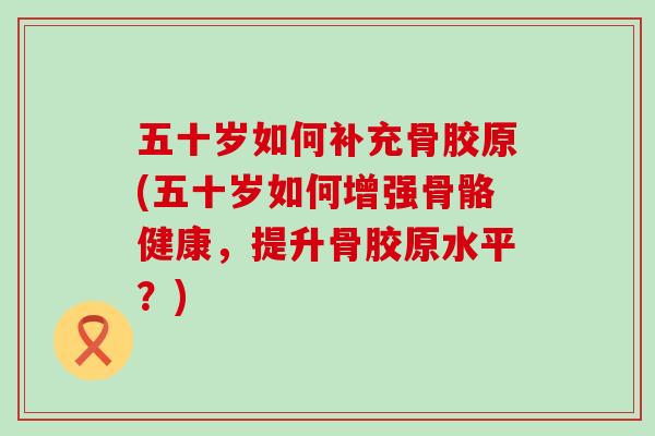 五十岁如何补充骨胶原(五十岁如何增强骨骼健康，提升骨胶原水平？)-第1张图片-氨糖科普网