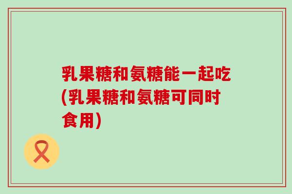 乳果糖和氨糖能一起吃(乳果糖和氨糖可同时食用)-第1张图片-氨糖科普网 乳果糖和氨糖能一起吃(乳果糖和氨糖可同时食用)-第1张图片-氨糖科普网