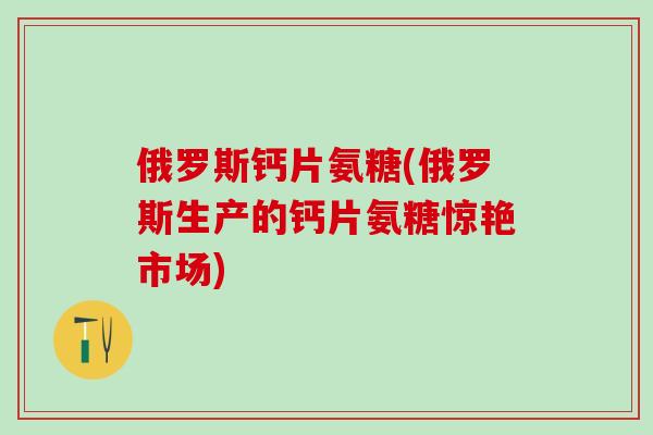 俄罗斯钙片氨糖(俄罗斯生产的钙片氨糖惊艳市场)-第1张图片-氨糖科普网 俄罗斯钙片氨糖(俄罗斯生产的钙片氨糖惊艳市场)-第1张图片-氨糖科普网