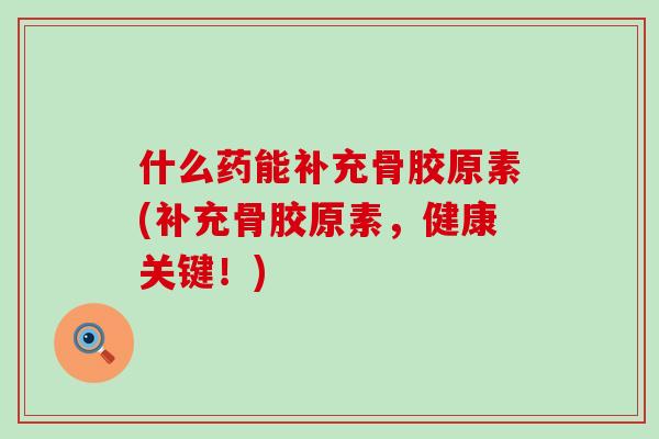 什么药能补充骨胶原素(补充骨胶原素，健康关键！)-第1张图片-氨糖科普网