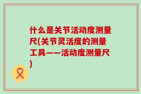 什么是关节活动度测量尺(关节灵活度的测量工具——活动度测量尺)-第1张图片-氨糖科普网